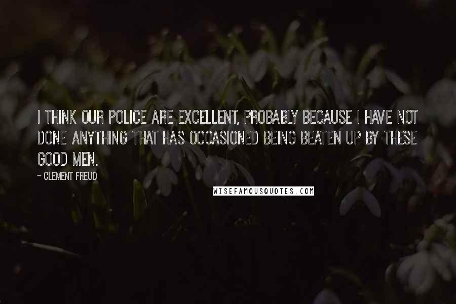 Clement Freud Quotes: I think our police are excellent, probably because I have not done anything that has occasioned being beaten up by these good men.