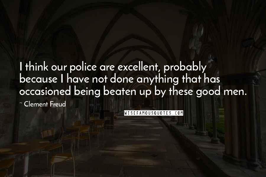 Clement Freud Quotes: I think our police are excellent, probably because I have not done anything that has occasioned being beaten up by these good men.