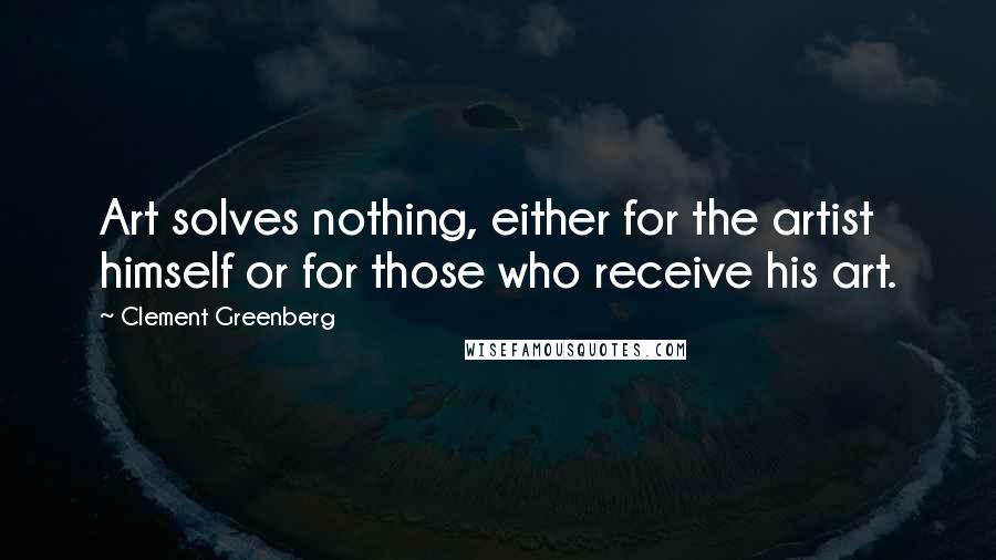 Clement Greenberg Quotes: Art solves nothing, either for the artist himself or for those who receive his art.