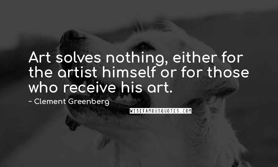 Clement Greenberg Quotes: Art solves nothing, either for the artist himself or for those who receive his art.