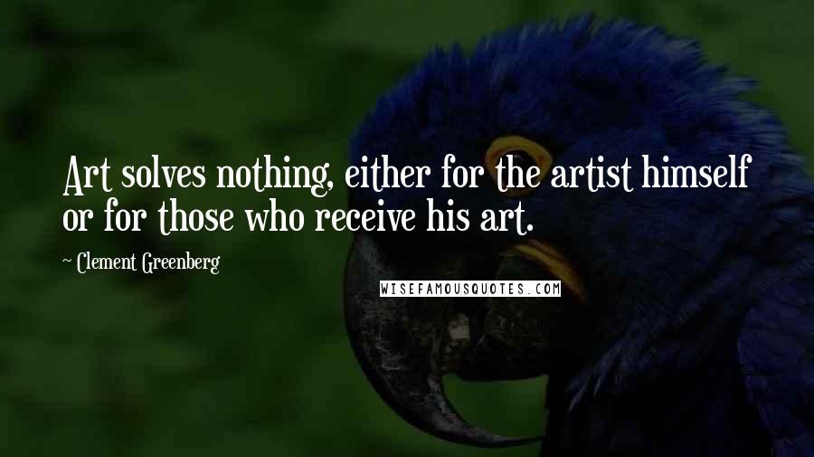 Clement Greenberg Quotes: Art solves nothing, either for the artist himself or for those who receive his art.