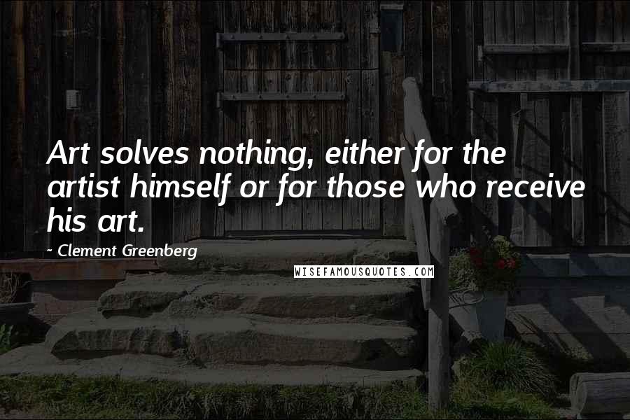 Clement Greenberg Quotes: Art solves nothing, either for the artist himself or for those who receive his art.