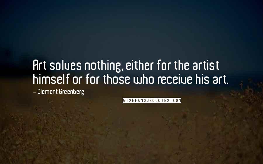 Clement Greenberg Quotes: Art solves nothing, either for the artist himself or for those who receive his art.