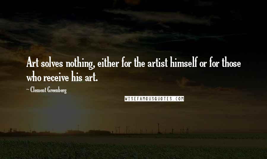 Clement Greenberg Quotes: Art solves nothing, either for the artist himself or for those who receive his art.