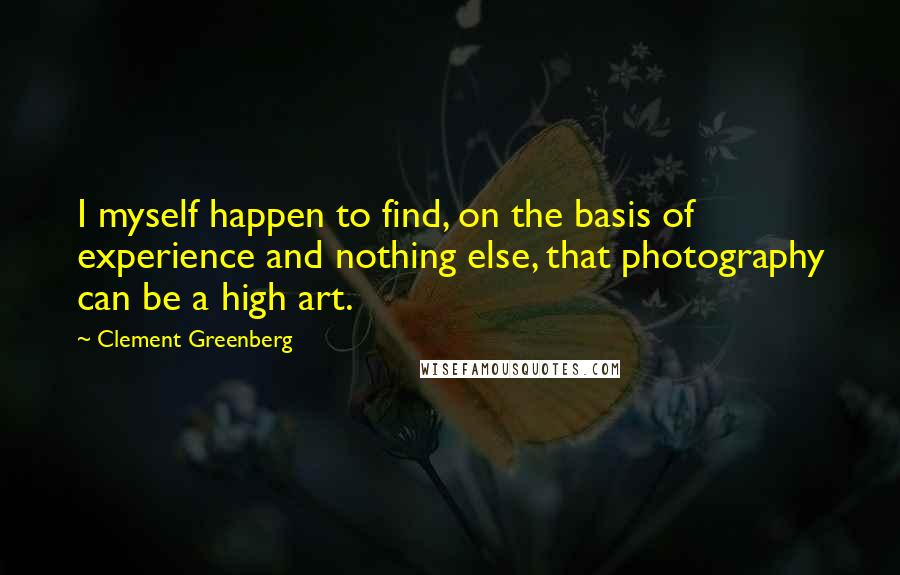 Clement Greenberg Quotes: I myself happen to find, on the basis of experience and nothing else, that photography can be a high art.