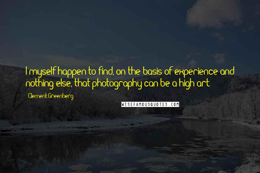 Clement Greenberg Quotes: I myself happen to find, on the basis of experience and nothing else, that photography can be a high art.