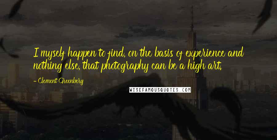 Clement Greenberg Quotes: I myself happen to find, on the basis of experience and nothing else, that photography can be a high art.