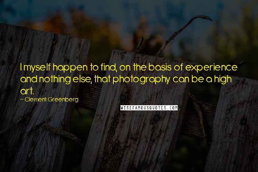 Clement Greenberg Quotes: I myself happen to find, on the basis of experience and nothing else, that photography can be a high art.