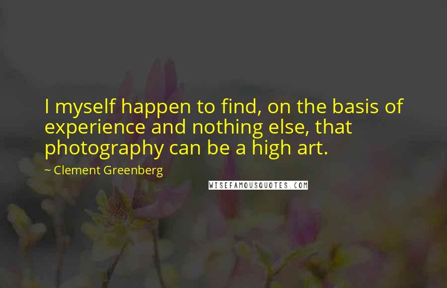 Clement Greenberg Quotes: I myself happen to find, on the basis of experience and nothing else, that photography can be a high art.