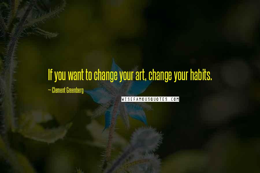 Clement Greenberg Quotes: If you want to change your art, change your habits.