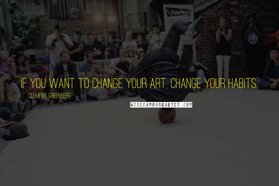 Clement Greenberg Quotes: If you want to change your art, change your habits.
