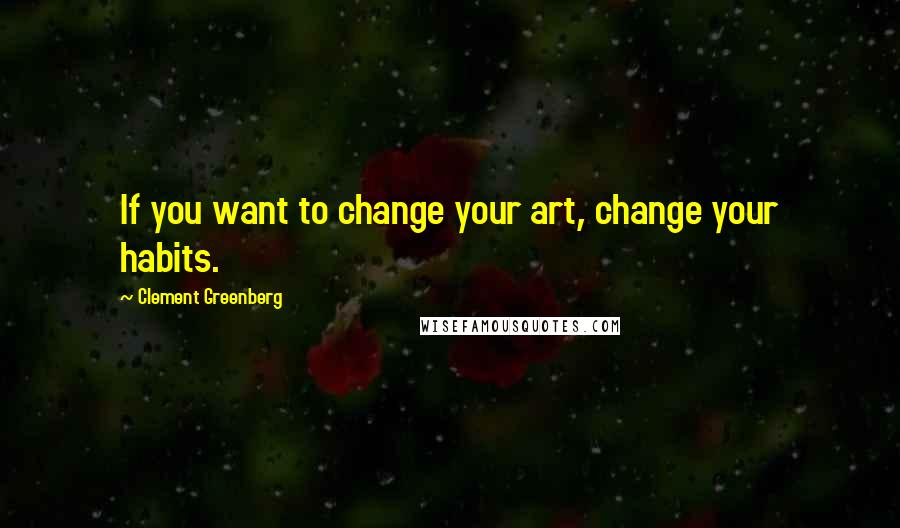 Clement Greenberg Quotes: If you want to change your art, change your habits.