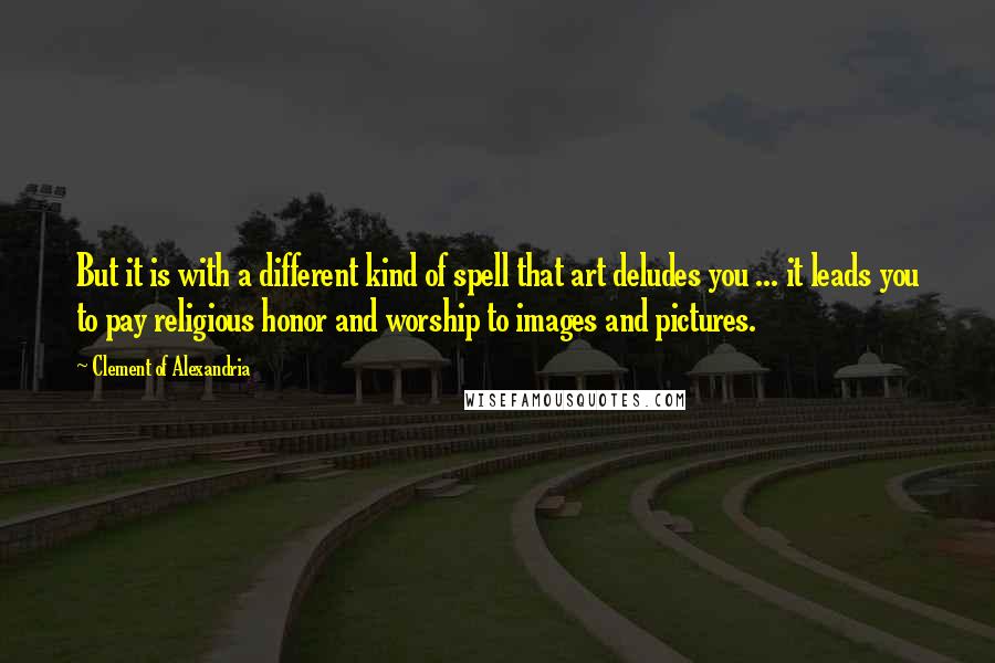 Clement Of Alexandria Quotes: But it is with a different kind of spell that art deludes you ... it leads you to pay religious honor and worship to images and pictures.