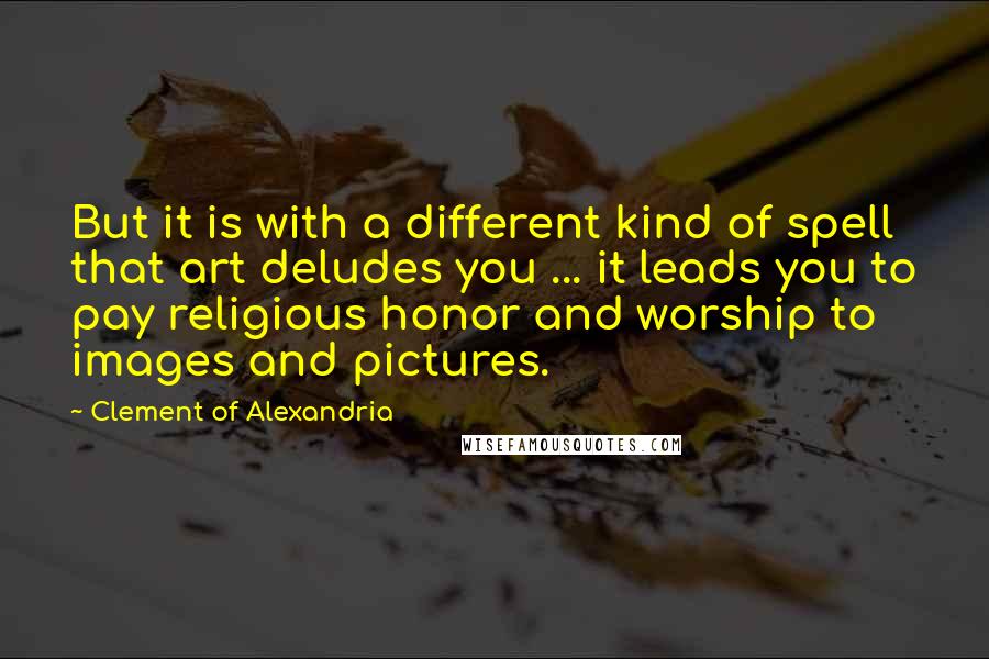 Clement Of Alexandria Quotes: But it is with a different kind of spell that art deludes you ... it leads you to pay religious honor and worship to images and pictures.