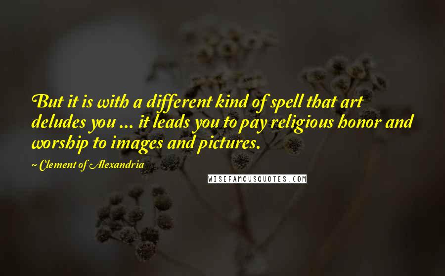 Clement Of Alexandria Quotes: But it is with a different kind of spell that art deludes you ... it leads you to pay religious honor and worship to images and pictures.