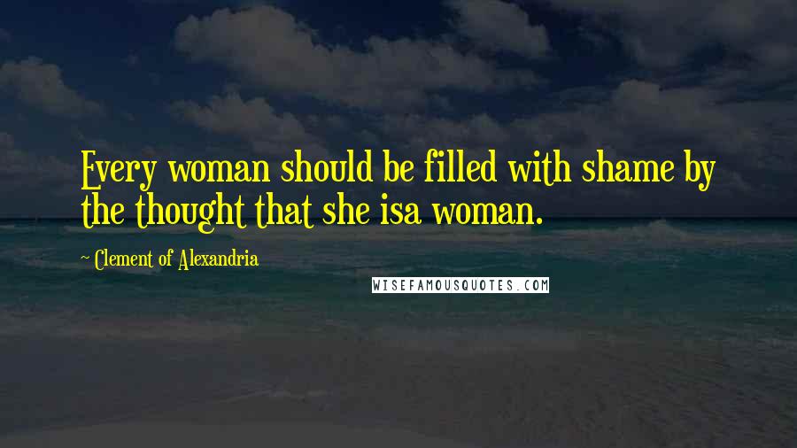 Clement Of Alexandria Quotes: Every woman should be filled with shame by the thought that she isa woman.