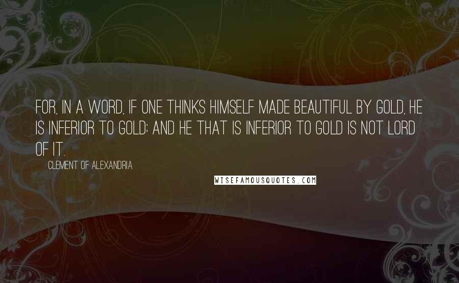 Clement Of Alexandria Quotes: For, in a word, if one thinks himself made beautiful by gold, he is inferior to gold; and he that is inferior to gold is not lord of it.