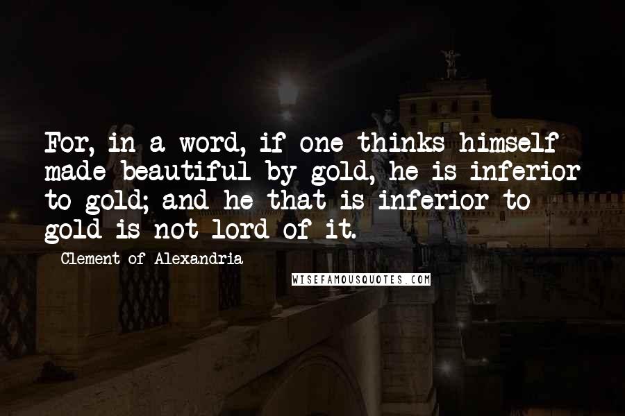 Clement Of Alexandria Quotes: For, in a word, if one thinks himself made beautiful by gold, he is inferior to gold; and he that is inferior to gold is not lord of it.