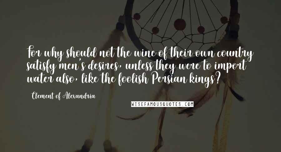 Clement Of Alexandria Quotes: For why should not the wine of their own country satisfy men's desires, unless they were to import water also, like the foolish Persian kings?