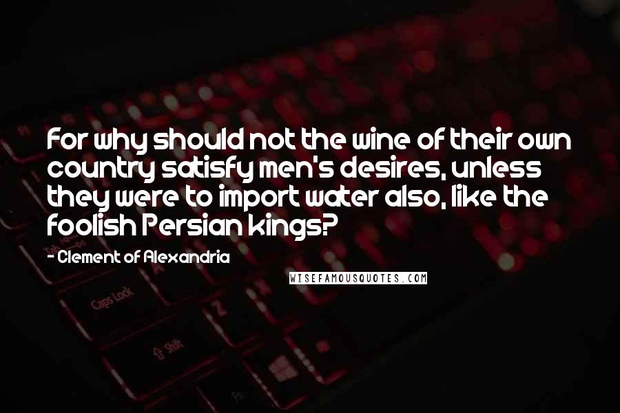 Clement Of Alexandria Quotes: For why should not the wine of their own country satisfy men's desires, unless they were to import water also, like the foolish Persian kings?