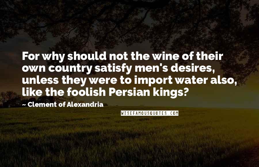 Clement Of Alexandria Quotes: For why should not the wine of their own country satisfy men's desires, unless they were to import water also, like the foolish Persian kings?