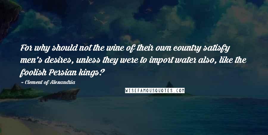 Clement Of Alexandria Quotes: For why should not the wine of their own country satisfy men's desires, unless they were to import water also, like the foolish Persian kings?