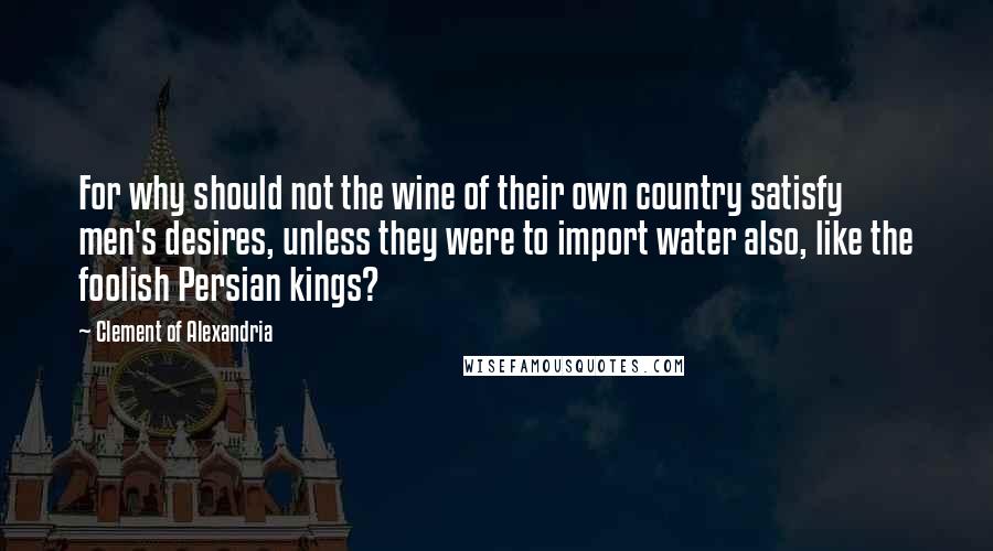 Clement Of Alexandria Quotes: For why should not the wine of their own country satisfy men's desires, unless they were to import water also, like the foolish Persian kings?