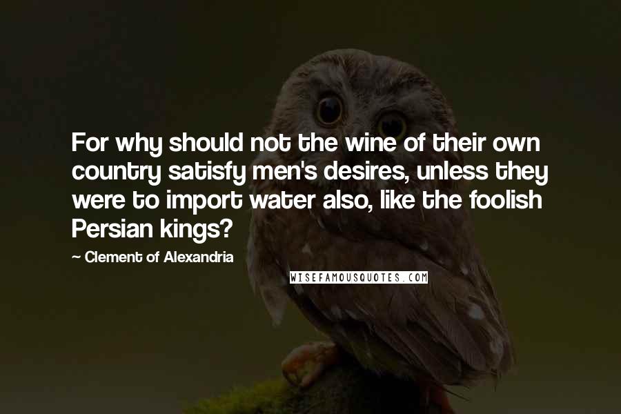 Clement Of Alexandria Quotes: For why should not the wine of their own country satisfy men's desires, unless they were to import water also, like the foolish Persian kings?