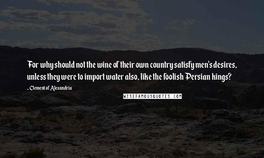Clement Of Alexandria Quotes: For why should not the wine of their own country satisfy men's desires, unless they were to import water also, like the foolish Persian kings?