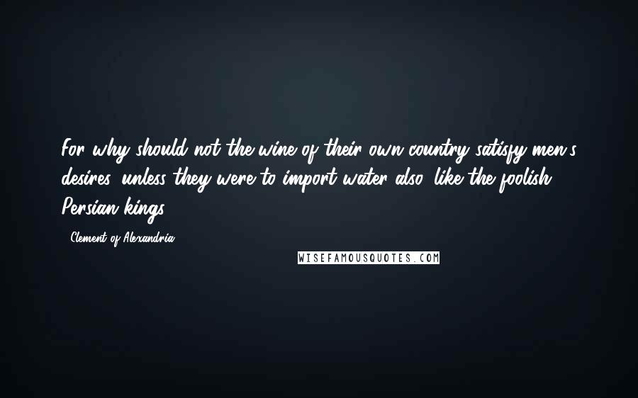 Clement Of Alexandria Quotes: For why should not the wine of their own country satisfy men's desires, unless they were to import water also, like the foolish Persian kings?