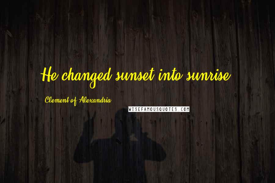 Clement Of Alexandria Quotes: He changed sunset into sunrise.