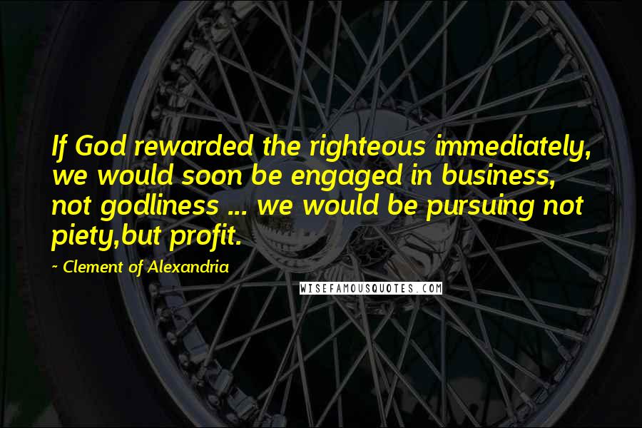 Clement Of Alexandria Quotes: If God rewarded the righteous immediately, we would soon be engaged in business, not godliness ... we would be pursuing not piety,but profit.