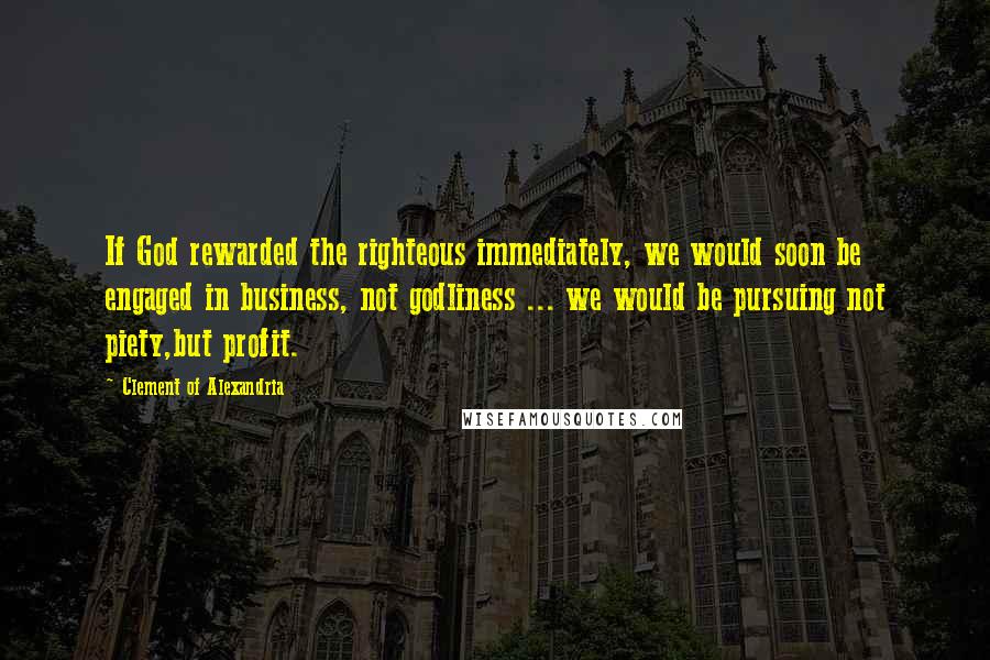 Clement Of Alexandria Quotes: If God rewarded the righteous immediately, we would soon be engaged in business, not godliness ... we would be pursuing not piety,but profit.