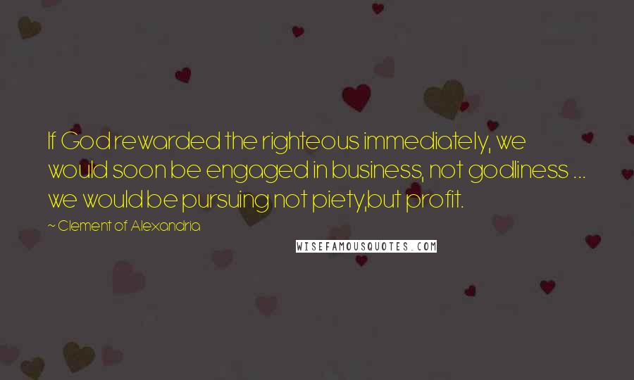 Clement Of Alexandria Quotes: If God rewarded the righteous immediately, we would soon be engaged in business, not godliness ... we would be pursuing not piety,but profit.