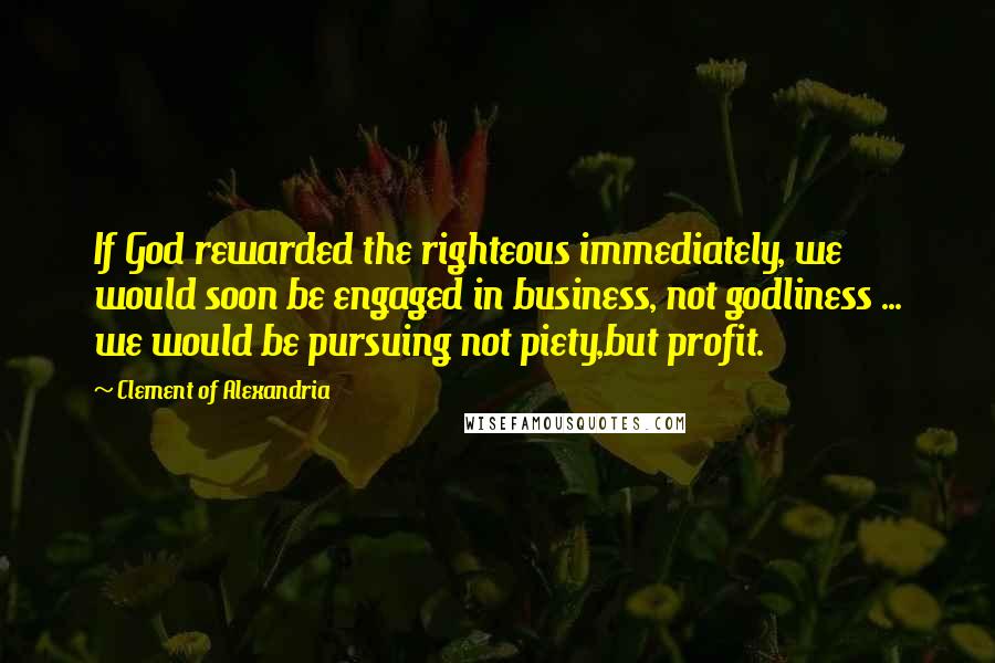 Clement Of Alexandria Quotes: If God rewarded the righteous immediately, we would soon be engaged in business, not godliness ... we would be pursuing not piety,but profit.