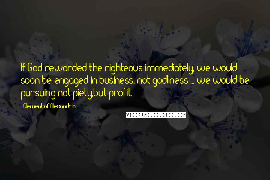Clement Of Alexandria Quotes: If God rewarded the righteous immediately, we would soon be engaged in business, not godliness ... we would be pursuing not piety,but profit.
