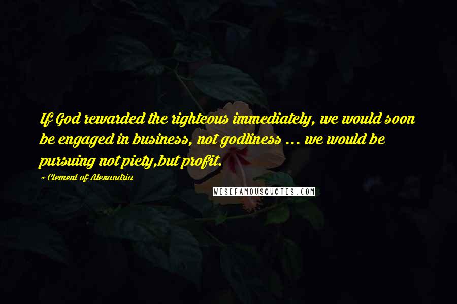 Clement Of Alexandria Quotes: If God rewarded the righteous immediately, we would soon be engaged in business, not godliness ... we would be pursuing not piety,but profit.