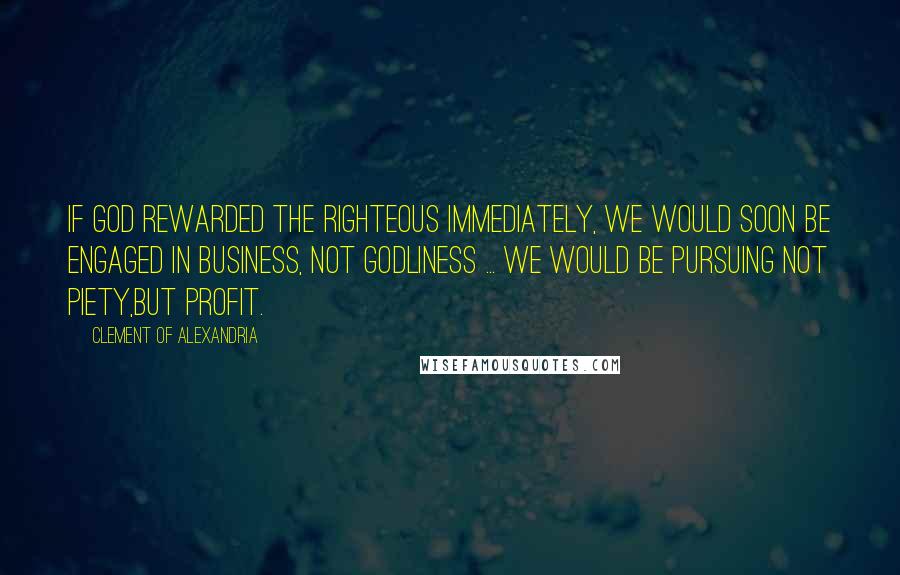 Clement Of Alexandria Quotes: If God rewarded the righteous immediately, we would soon be engaged in business, not godliness ... we would be pursuing not piety,but profit.