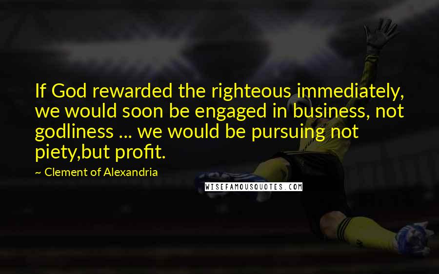 Clement Of Alexandria Quotes: If God rewarded the righteous immediately, we would soon be engaged in business, not godliness ... we would be pursuing not piety,but profit.