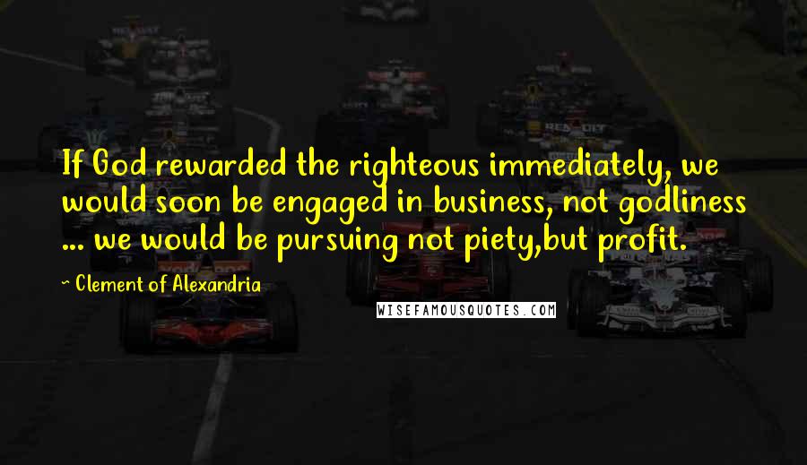 Clement Of Alexandria Quotes: If God rewarded the righteous immediately, we would soon be engaged in business, not godliness ... we would be pursuing not piety,but profit.