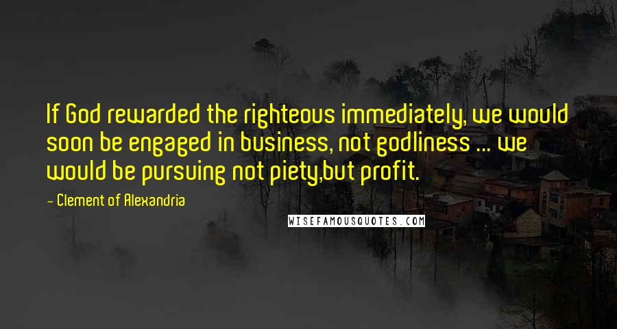 Clement Of Alexandria Quotes: If God rewarded the righteous immediately, we would soon be engaged in business, not godliness ... we would be pursuing not piety,but profit.
