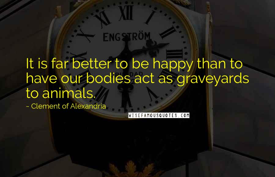Clement Of Alexandria Quotes: It is far better to be happy than to have our bodies act as graveyards to animals.