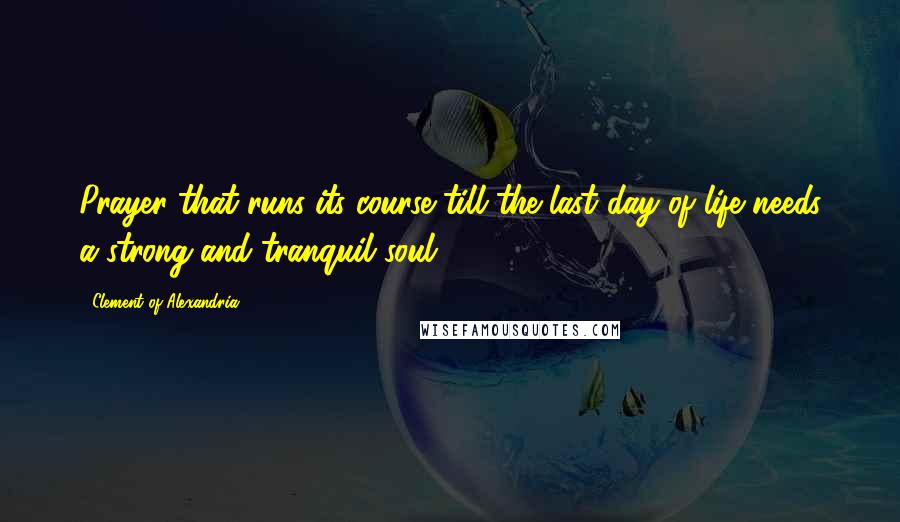 Clement Of Alexandria Quotes: Prayer that runs its course till the last day of life needs a strong and tranquil soul.