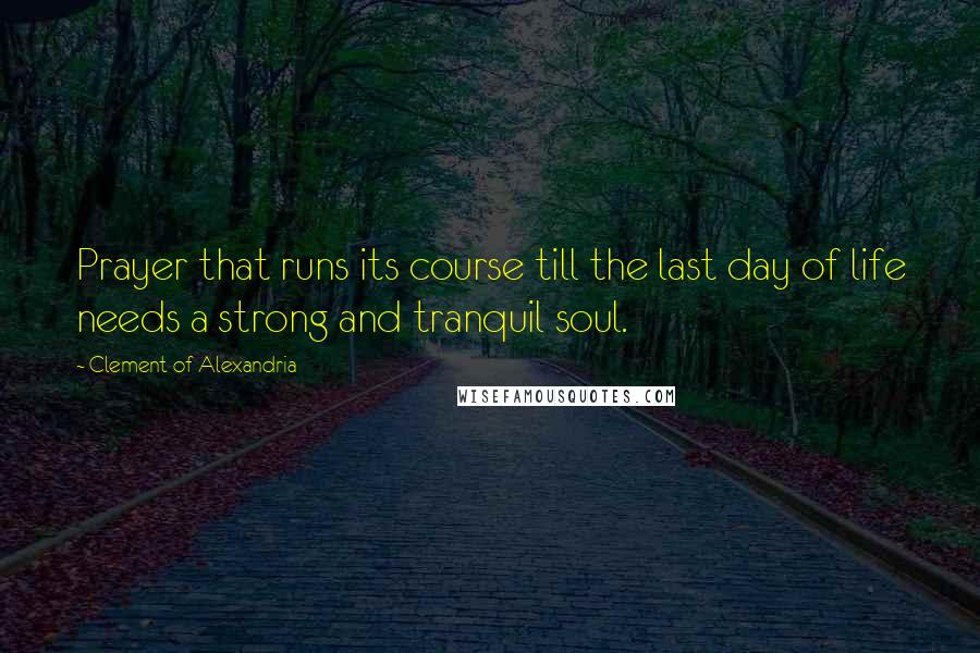 Clement Of Alexandria Quotes: Prayer that runs its course till the last day of life needs a strong and tranquil soul.