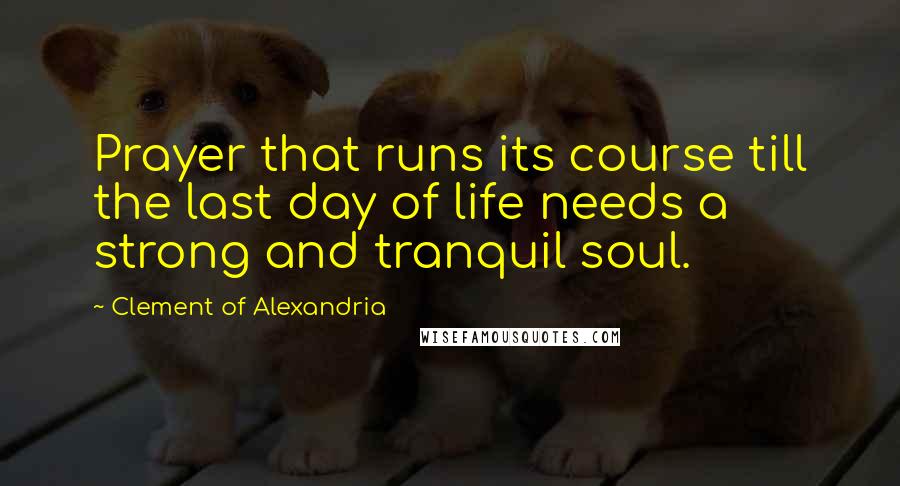 Clement Of Alexandria Quotes: Prayer that runs its course till the last day of life needs a strong and tranquil soul.