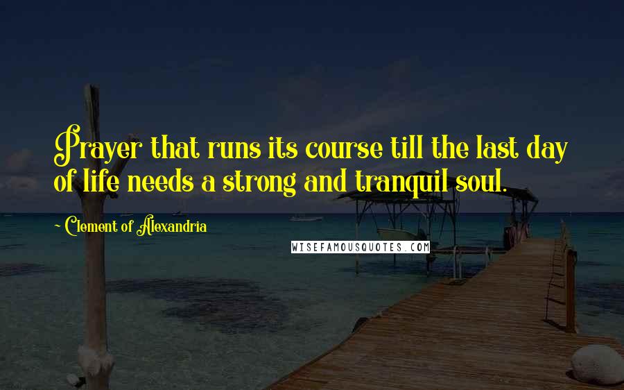 Clement Of Alexandria Quotes: Prayer that runs its course till the last day of life needs a strong and tranquil soul.