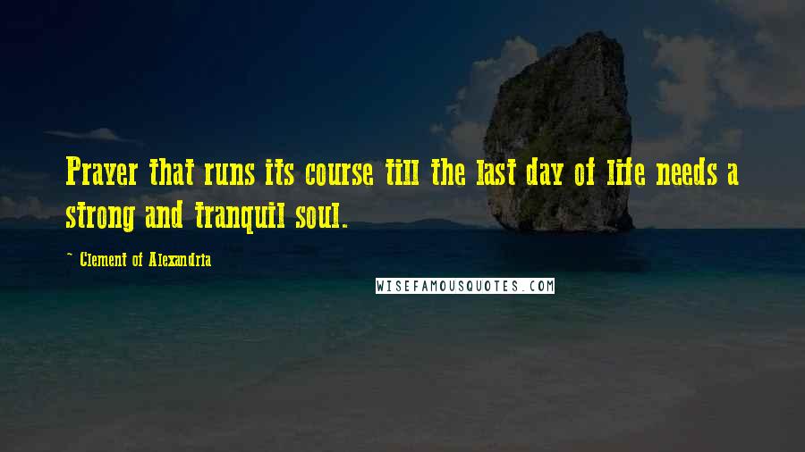 Clement Of Alexandria Quotes: Prayer that runs its course till the last day of life needs a strong and tranquil soul.