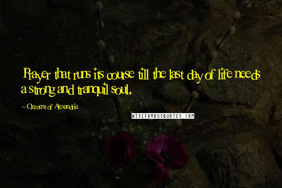 Clement Of Alexandria Quotes: Prayer that runs its course till the last day of life needs a strong and tranquil soul.