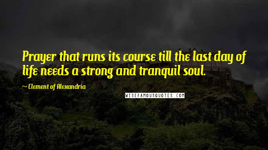 Clement Of Alexandria Quotes: Prayer that runs its course till the last day of life needs a strong and tranquil soul.