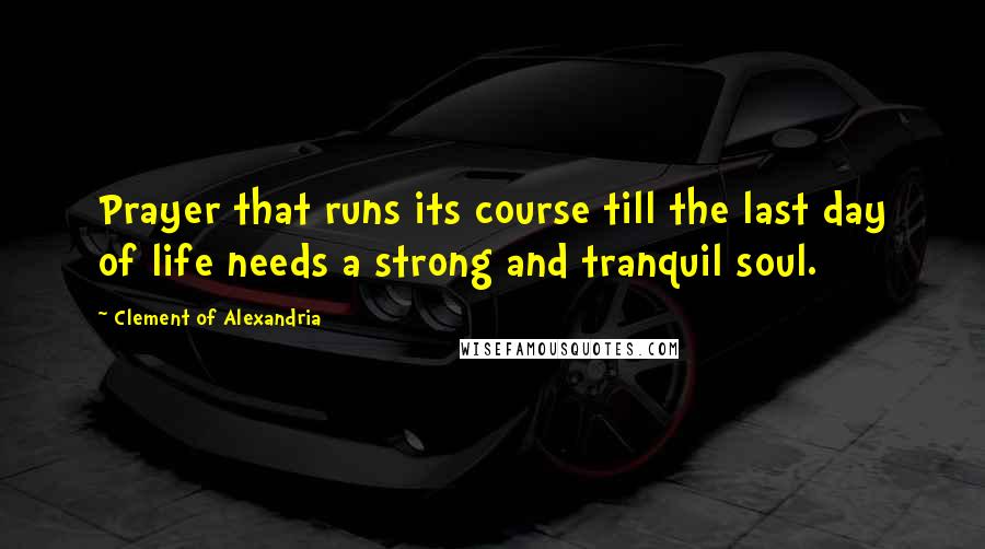 Clement Of Alexandria Quotes: Prayer that runs its course till the last day of life needs a strong and tranquil soul.